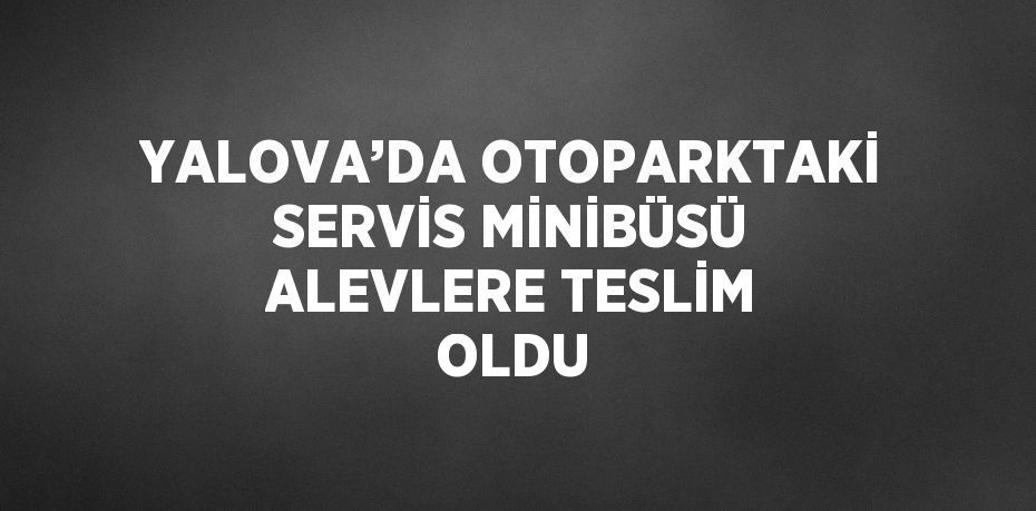 YALOVA’DA OTOPARKTAKİ SERVİS MİNİBÜSÜ ALEVLERE TESLİM OLDU