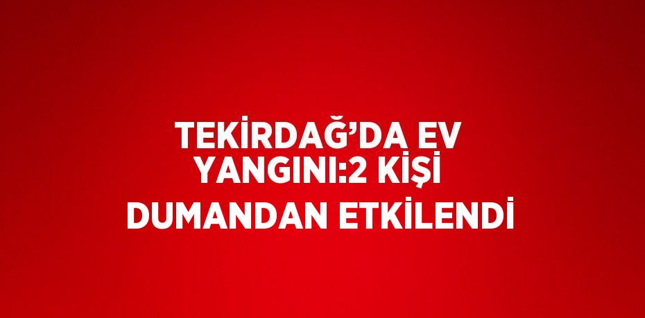 TEKİRDAĞ’DA EV YANGINI:2 KİŞİ DUMANDAN ETKİLENDİ