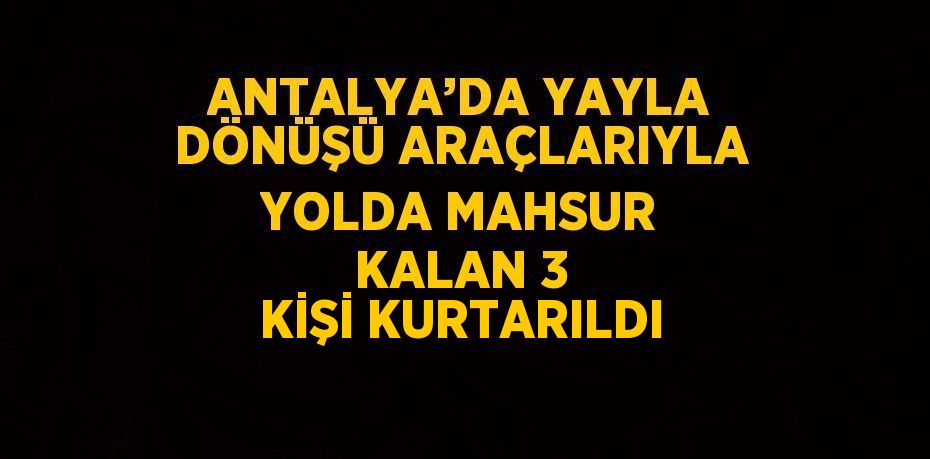 ANTALYA’DA YAYLA DÖNÜŞÜ ARAÇLARIYLA YOLDA MAHSUR KALAN 3 KİŞİ KURTARILDI
