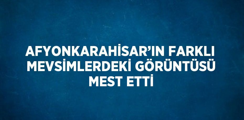 AFYONKARAHİSAR’IN FARKLI MEVSİMLERDEKİ GÖRÜNTÜSÜ MEST ETTİ