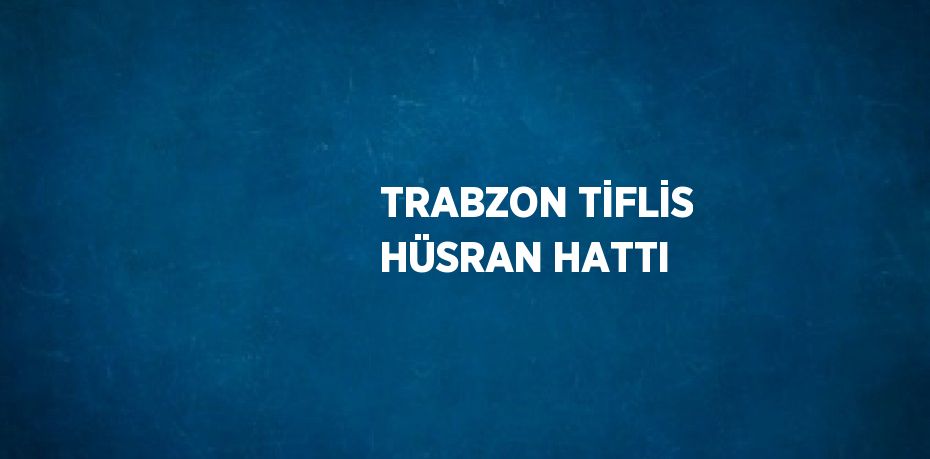 TRABZON TİFLİS HÜSRAN HATTI