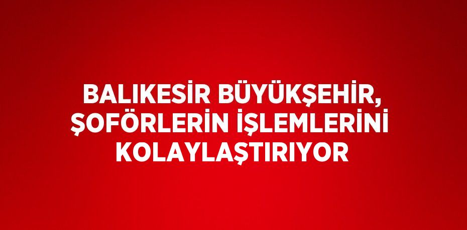 BALIKESİR BÜYÜKŞEHİR, ŞOFÖRLERİN İŞLEMLERİNİ KOLAYLAŞTIRIYOR