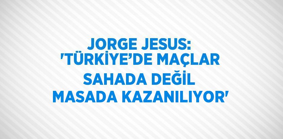 JORGE JESUS: 'TÜRKİYE’DE MAÇLAR SAHADA DEĞİL MASADA KAZANILIYOR'