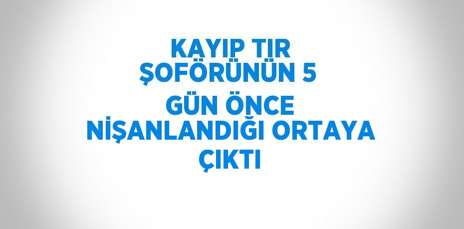 KAYIP TIR ŞOFÖRÜNÜN 5 GÜN ÖNCE NİŞANLANDIĞI ORTAYA ÇIKTI