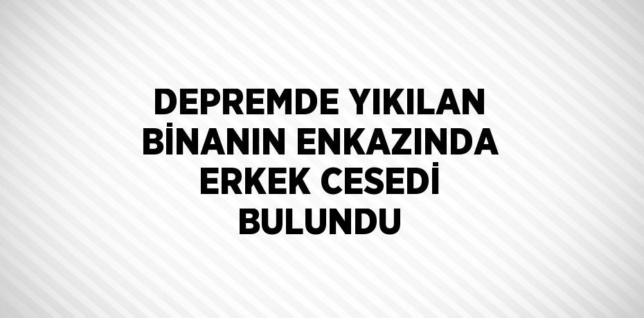 DEPREMDE YIKILAN BİNANIN ENKAZINDA ERKEK CESEDİ BULUNDU