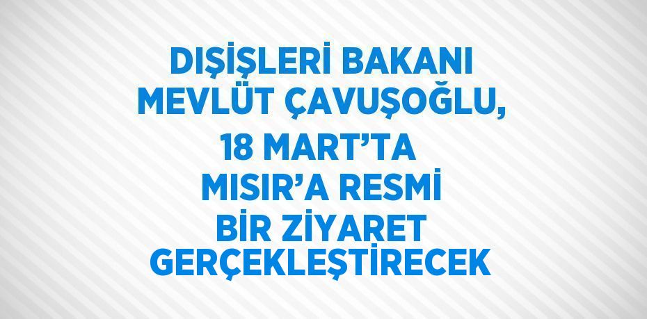 DIŞİŞLERİ BAKANI MEVLÜT ÇAVUŞOĞLU, 18 MART’TA MISIR’A RESMİ BİR ZİYARET GERÇEKLEŞTİRECEK