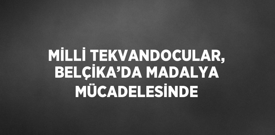 MİLLİ TEKVANDOCULAR, BELÇİKA’DA MADALYA MÜCADELESİNDE