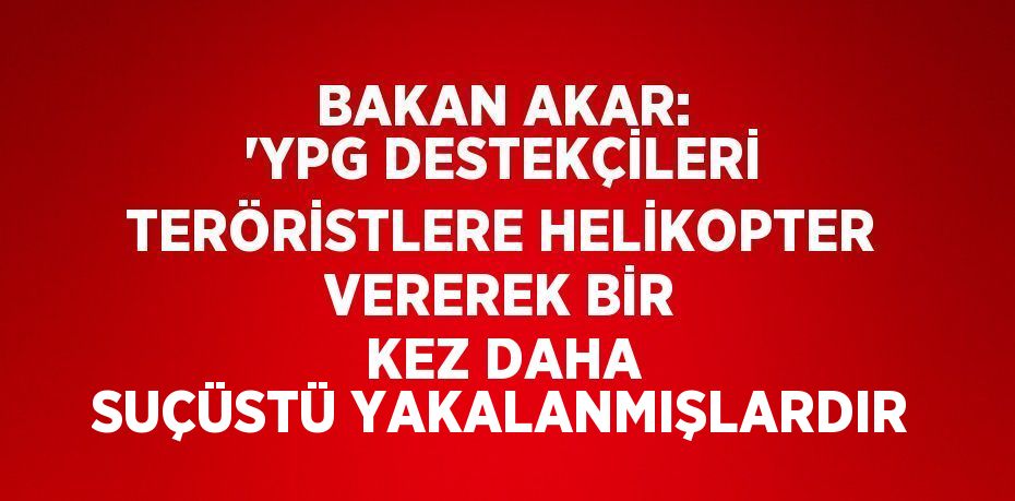 BAKAN AKAR: 'YPG DESTEKÇİLERİ TERÖRİSTLERE HELİKOPTER VEREREK BİR KEZ DAHA SUÇÜSTÜ YAKALANMIŞLARDIR