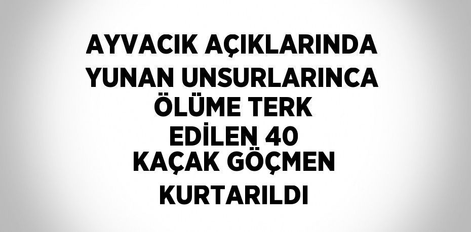 AYVACIK AÇIKLARINDA YUNAN UNSURLARINCA ÖLÜME TERK EDİLEN 40 KAÇAK GÖÇMEN KURTARILDI