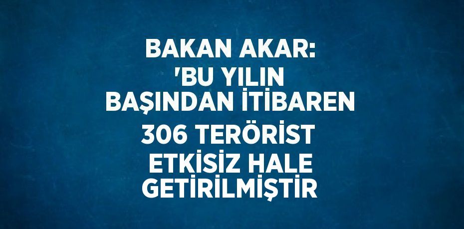 BAKAN AKAR: 'BU YILIN BAŞINDAN İTİBAREN 306 TERÖRİST ETKİSİZ HALE GETİRİLMİŞTİR