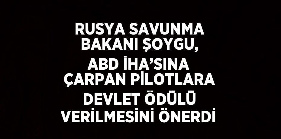 RUSYA SAVUNMA BAKANI ŞOYGU, ABD İHA’SINA ÇARPAN PİLOTLARA DEVLET ÖDÜLÜ VERİLMESİNİ ÖNERDİ