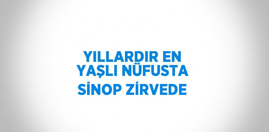 YILLARDIR EN YAŞLI NÜFUSTA SİNOP ZİRVEDE