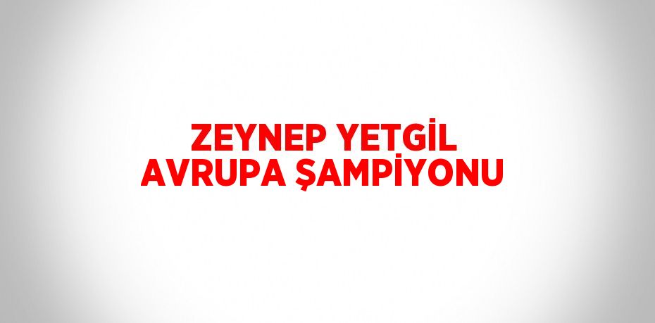 ZEYNEP YETGİL AVRUPA ŞAMPİYONU