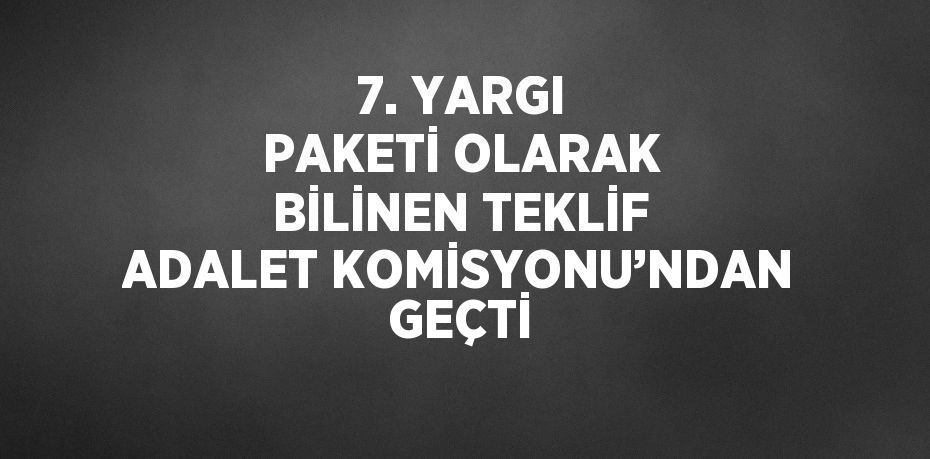 7. YARGI PAKETİ OLARAK BİLİNEN TEKLİF ADALET KOMİSYONU’NDAN GEÇTİ