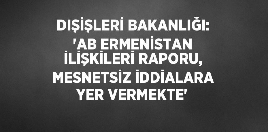 DIŞİŞLERİ BAKANLIĞI: 'AB ERMENİSTAN İLİŞKİLERİ RAPORU, MESNETSİZ İDDİALARA YER VERMEKTE'