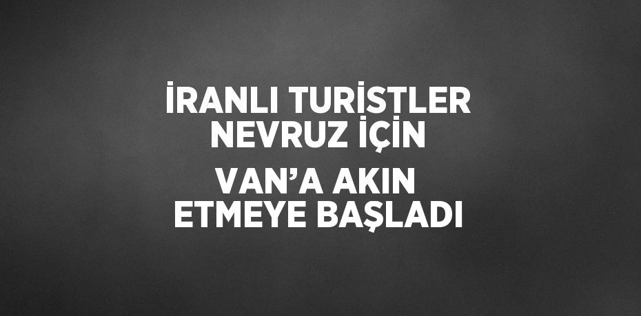 İRANLI TURİSTLER NEVRUZ İÇİN VAN’A AKIN ETMEYE BAŞLADI