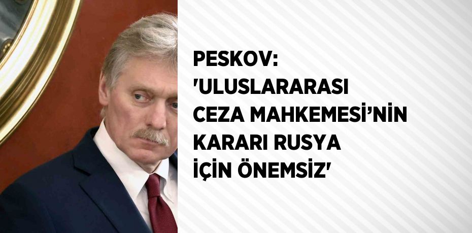 PESKOV: 'ULUSLARARASI CEZA MAHKEMESİ’NİN KARARI RUSYA İÇİN ÖNEMSİZ'