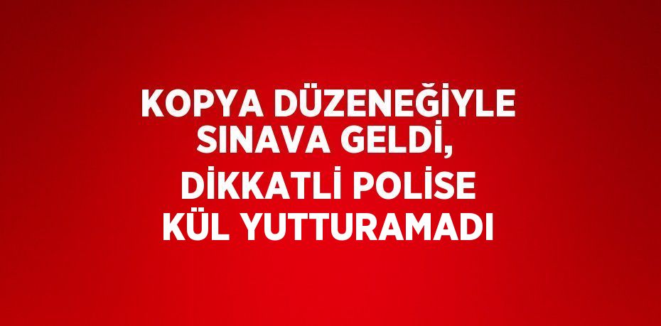 KOPYA DÜZENEĞİYLE SINAVA GELDİ, DİKKATLİ POLİSE KÜL YUTTURAMADI