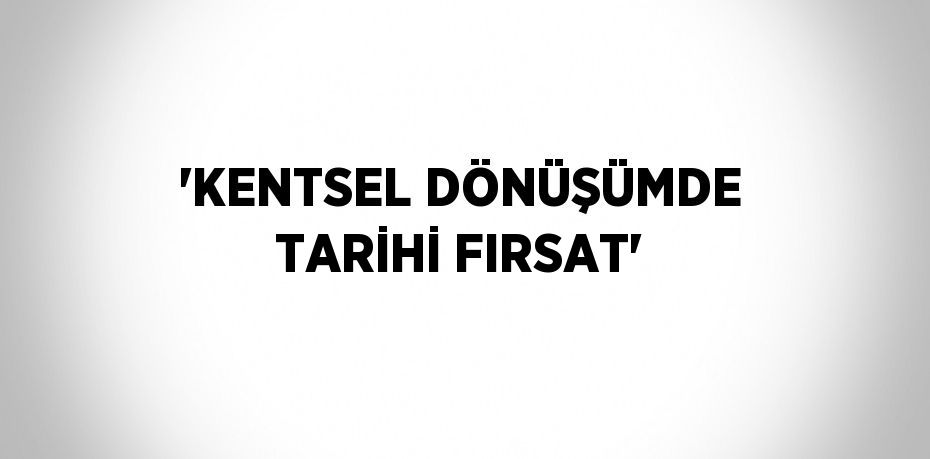 'KENTSEL DÖNÜŞÜMDE TARİHİ FIRSAT'