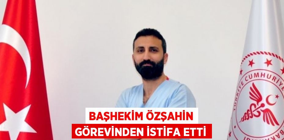 BAŞHEKİM ÖZŞAHİN GÖREVİNDEN İSTİFA ETTİ