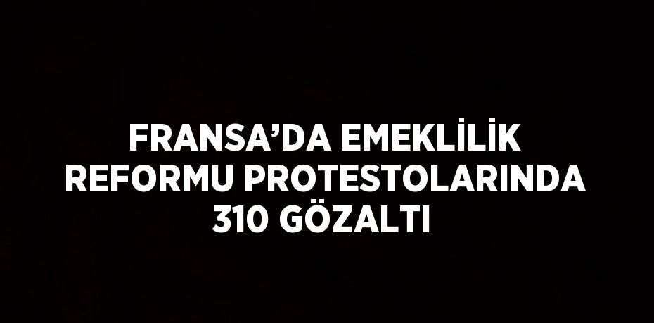 FRANSA’DA EMEKLİLİK REFORMU PROTESTOLARINDA 310 GÖZALTI