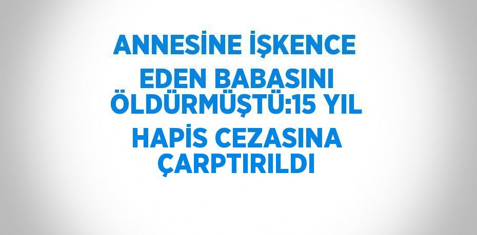 ANNESİNE İŞKENCE EDEN BABASINI ÖLDÜRMÜŞTÜ:15 YIL HAPİS CEZASINA ÇARPTIRILDI