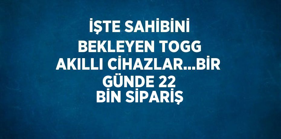 İŞTE SAHİBİNİ BEKLEYEN TOGG AKILLI CİHAZLAR...BİR GÜNDE 22 BİN SİPARİŞ