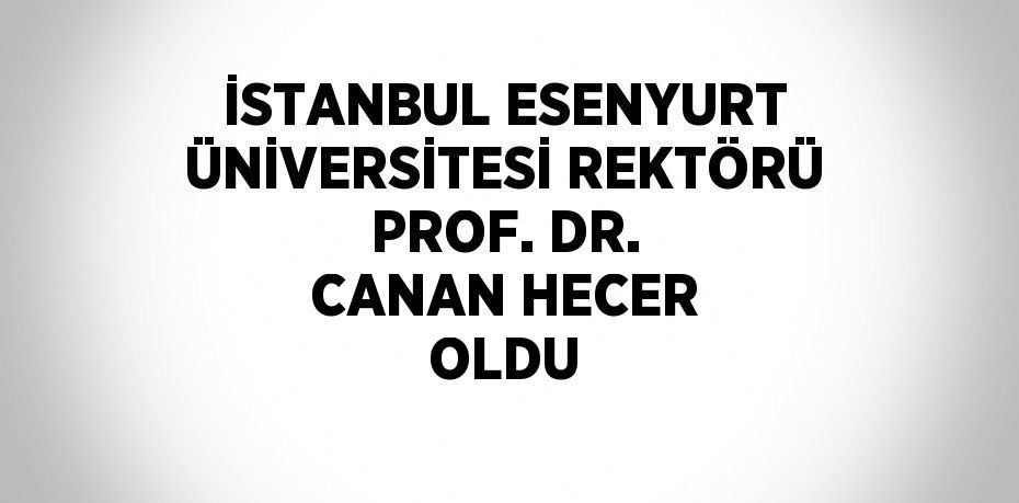 İSTANBUL ESENYURT ÜNİVERSİTESİ REKTÖRÜ PROF. DR. CANAN HECER OLDU