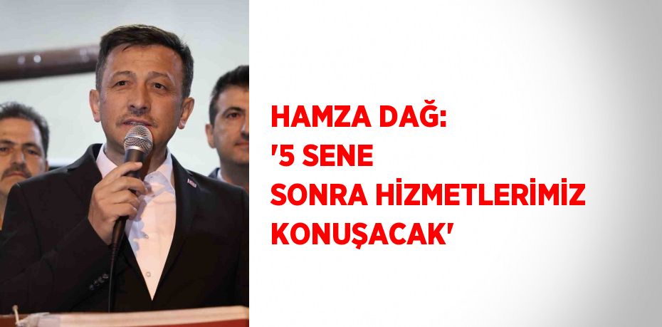 HAMZA DAĞ: '5 SENE SONRA HİZMETLERİMİZ KONUŞACAK'