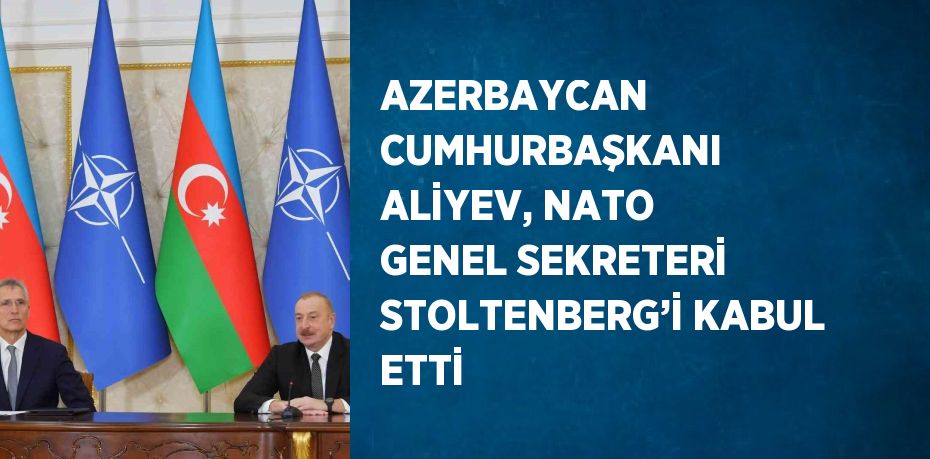 AZERBAYCAN CUMHURBAŞKANI ALİYEV, NATO GENEL SEKRETERİ STOLTENBERG’İ KABUL ETTİ