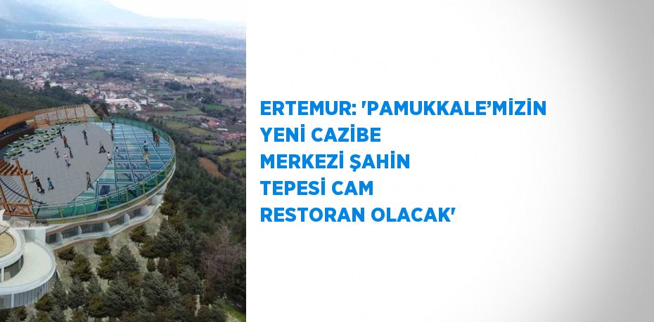 ERTEMUR: 'PAMUKKALE’MİZİN YENİ CAZİBE MERKEZİ ŞAHİN TEPESİ CAM RESTORAN OLACAK'