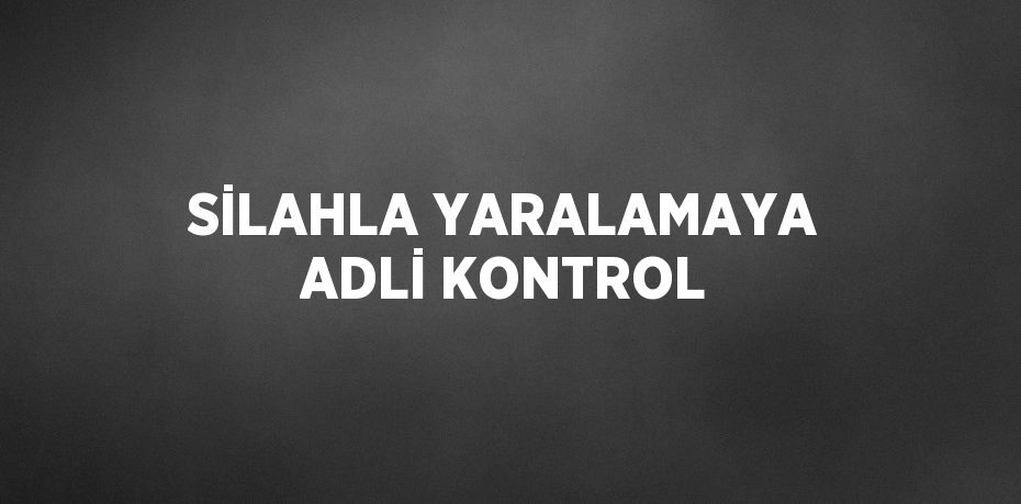 SİLAHLA YARALAMAYA ADLİ KONTROL