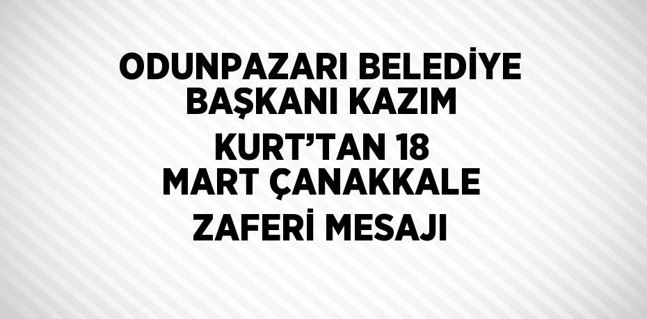 ODUNPAZARI BELEDİYE BAŞKANI KAZIM KURT’TAN 18 MART ÇANAKKALE ZAFERİ MESAJI