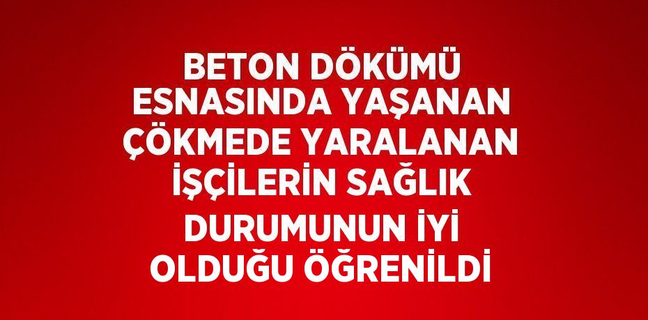 BETON DÖKÜMÜ ESNASINDA YAŞANAN ÇÖKMEDE YARALANAN İŞÇİLERİN SAĞLIK DURUMUNUN İYİ OLDUĞU ÖĞRENİLDİ