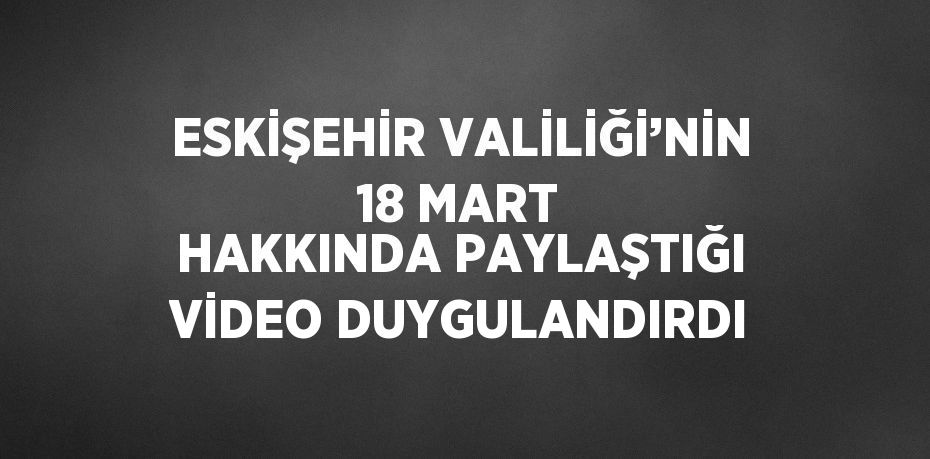 ESKİŞEHİR VALİLİĞİ’NİN 18 MART HAKKINDA PAYLAŞTIĞI VİDEO DUYGULANDIRDI