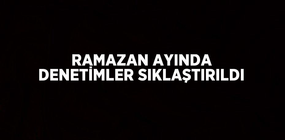 RAMAZAN AYINDA DENETİMLER SIKLAŞTIRILDI