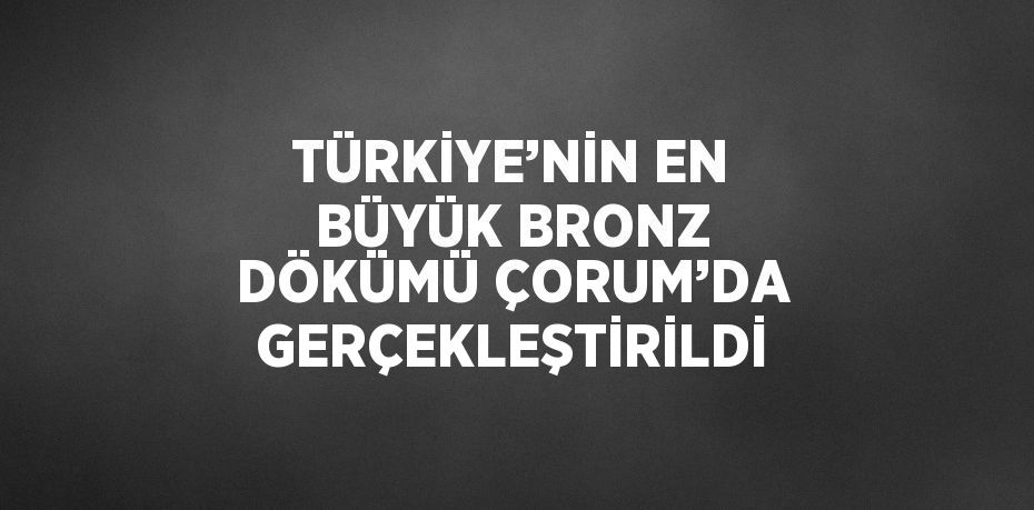 TÜRKİYE’NİN EN BÜYÜK BRONZ DÖKÜMÜ ÇORUM’DA GERÇEKLEŞTİRİLDİ