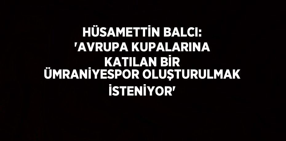 HÜSAMETTİN BALCI: 'AVRUPA KUPALARINA KATILAN BİR ÜMRANİYESPOR OLUŞTURULMAK İSTENİYOR'