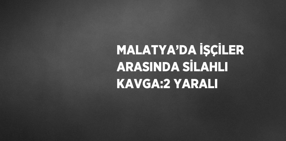 MALATYA’DA İŞÇİLER ARASINDA SİLAHLI KAVGA:2 YARALI