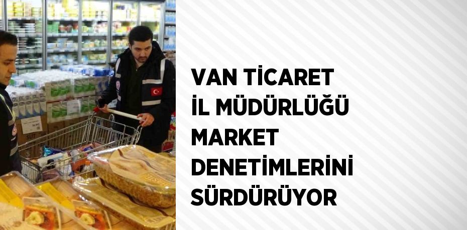 VAN TİCARET İL MÜDÜRLÜĞÜ MARKET DENETİMLERİNİ SÜRDÜRÜYOR