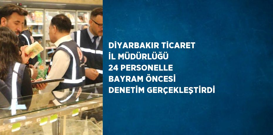 DİYARBAKIR TİCARET İL MÜDÜRLÜĞÜ 24 PERSONELLE BAYRAM ÖNCESİ DENETİM GERÇEKLEŞTİRDİ