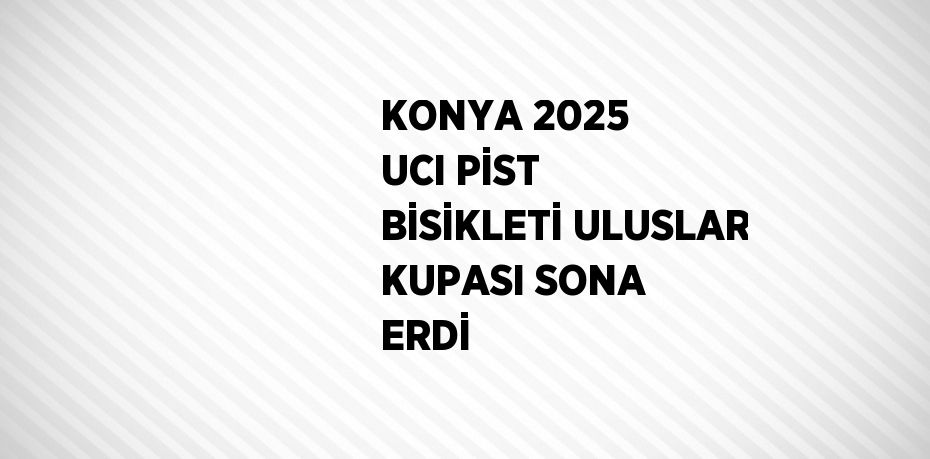 KONYA 2025 UCI PİST BİSİKLETİ ULUSLAR KUPASI SONA ERDİ