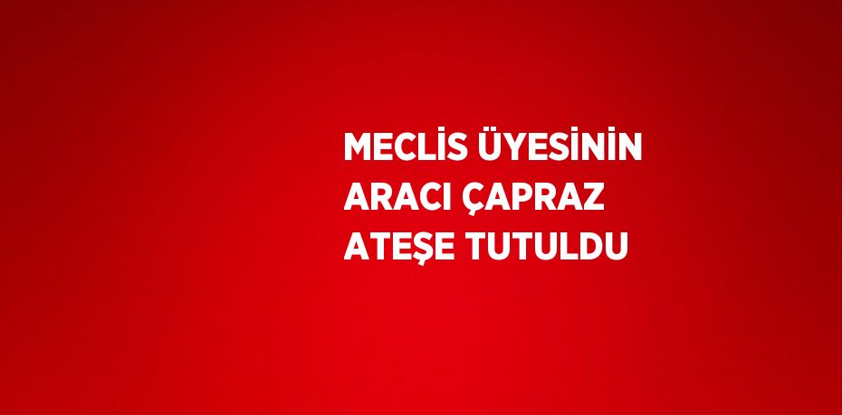 MECLİS ÜYESİNİN ARACI ÇAPRAZ ATEŞE TUTULDU