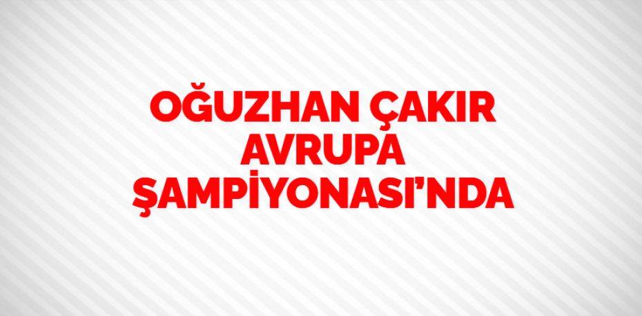 OĞUZHAN ÇAKIR AVRUPA ŞAMPİYONASI’NDA