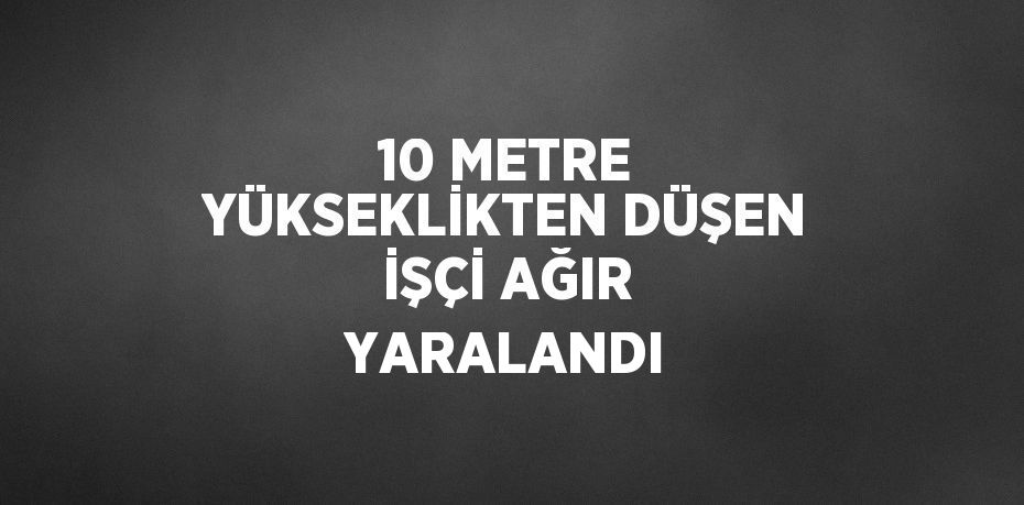 10 METRE YÜKSEKLİKTEN DÜŞEN İŞÇİ AĞIR YARALANDI