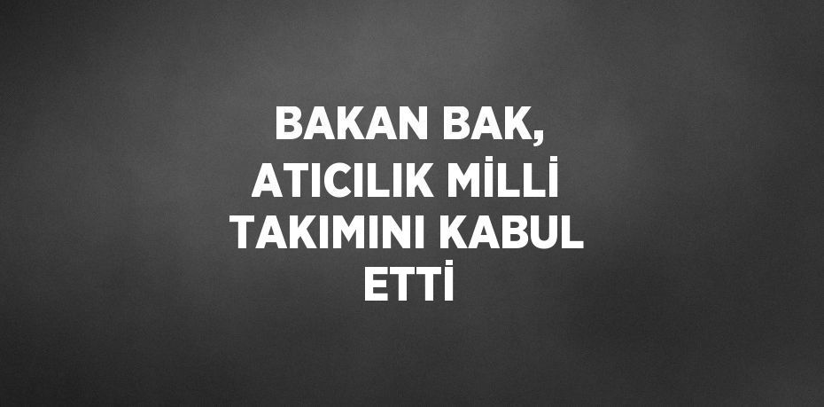 BAKAN BAK, ATICILIK MİLLİ TAKIMINI KABUL ETTİ