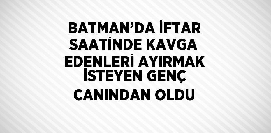 BATMAN’DA İFTAR SAATİNDE KAVGA EDENLERİ AYIRMAK İSTEYEN GENÇ CANINDAN OLDU