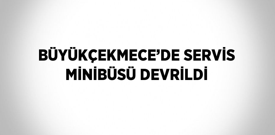 BÜYÜKÇEKMECE’DE SERVİS MİNİBÜSÜ DEVRİLDİ