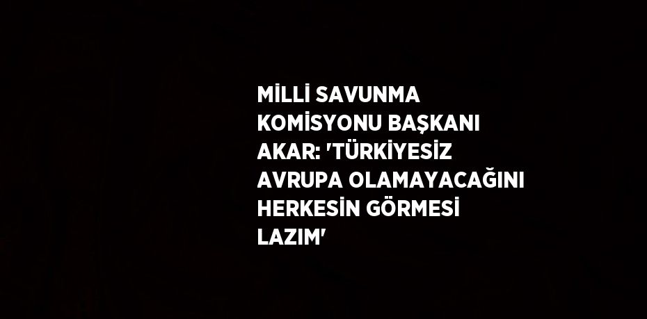 MİLLİ SAVUNMA KOMİSYONU BAŞKANI AKAR: 'TÜRKİYESİZ AVRUPA OLAMAYACAĞINI HERKESİN GÖRMESİ LAZIM'