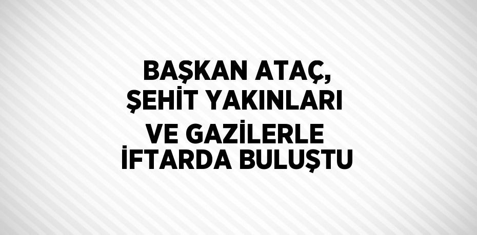 BAŞKAN ATAÇ, ŞEHİT YAKINLARI VE GAZİLERLE İFTARDA BULUŞTU